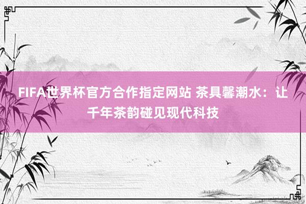 FIFA世界杯官方合作指定网站 茶具馨潮水:让千年茶韵碰见现代科技