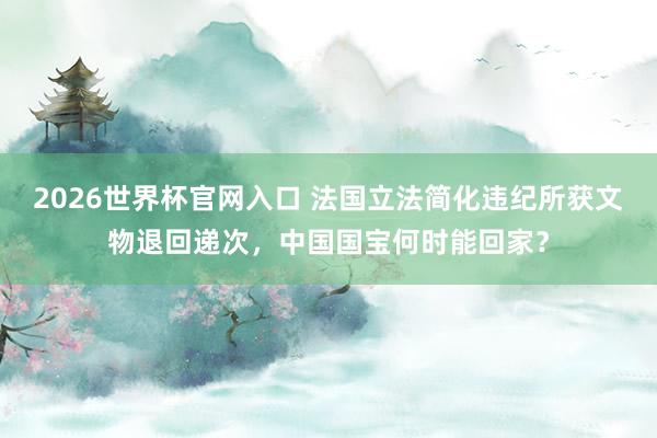 2026世界杯官网入口 法国立法简化违纪所获文物退回递次,中国国宝何时能回家?