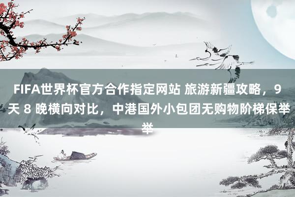 FIFA世界杯官方合作指定网站 旅游新疆攻略,9 天 8 晚横向对比,中港国外小包团无购物阶梯保举
