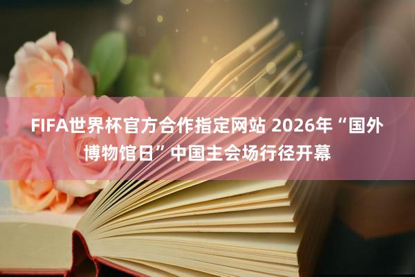 FIFA世界杯官方合作指定网站 2026年“国外博物馆日”中国主会场行径开幕