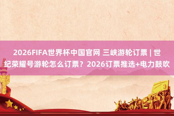 2026FIFA世界杯中国官网 三峡游轮订票 | 世纪荣耀号游轮怎么订票?2026订票推选+电力鼓吹