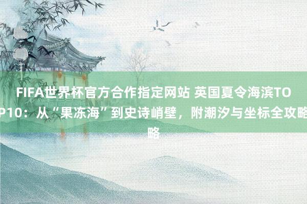 FIFA世界杯官方合作指定网站 英国夏令海滨TOP10:从“果冻海”到史诗峭壁,附潮汐与坐标全攻略