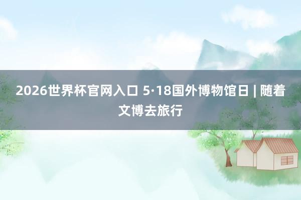 2026世界杯官网入口 5·18国外博物馆日 | 随着文博去旅行