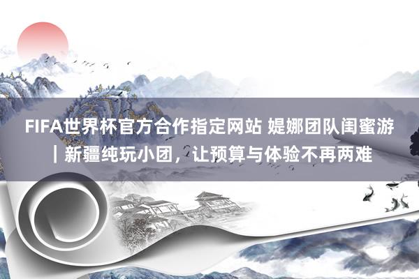 FIFA世界杯官方合作指定网站 媞娜团队闺蜜游|新疆纯玩小团,让预算与体验不再两难