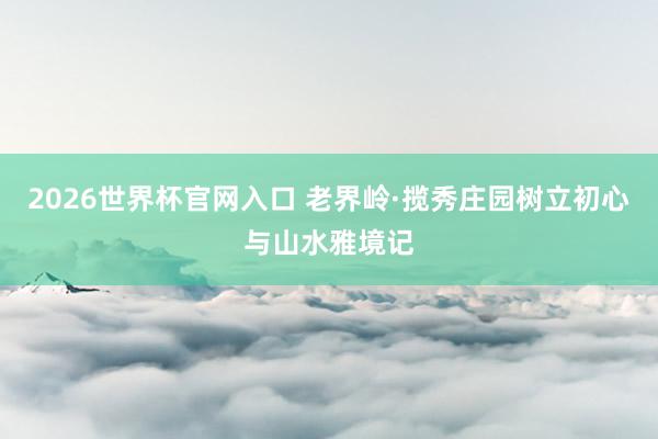 2026世界杯官网入口 老界岭·揽秀庄园树立初心与山水雅境记