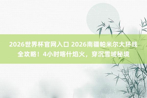 2026世界杯官网入口 2026南疆帕米尔大环线全攻略！4小时喀什焰火，穿沉雪域秘境