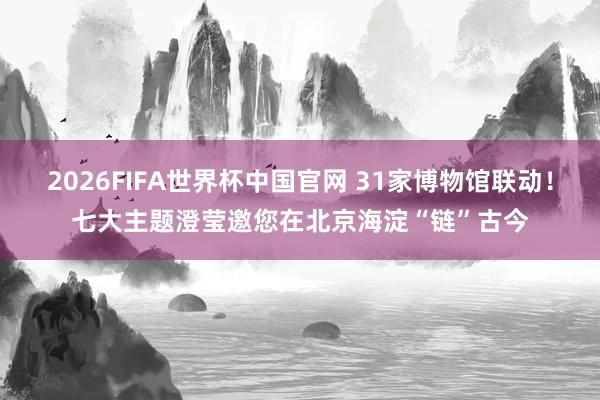 2026FIFA世界杯中国官网 31家博物馆联动！七大主题澄莹邀您在北京海淀“链”古今