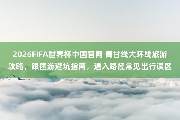 2026FIFA世界杯中国官网 青甘线大环线旅游攻略,跟团游避坑指南,遁入路径常见出行误区