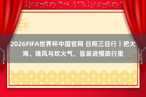 2026FIFA世界杯中国官网 日照三日行|把大海、晚风与炊火气,皆装进慢旅行里