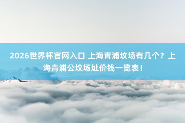 2026世界杯官网入口 上海青浦坟场有几个?上海青浦公坟场址价钱一览表!