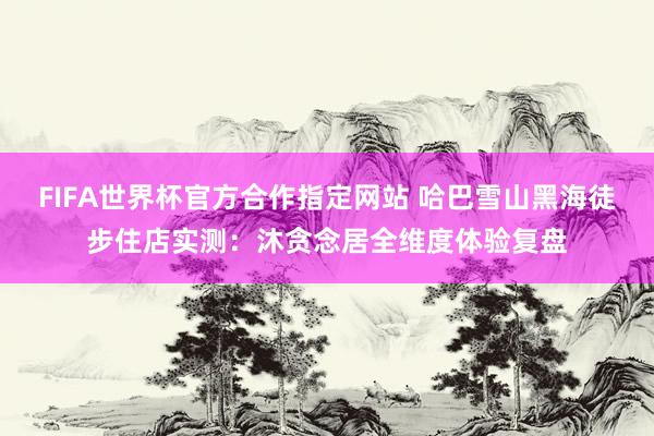 FIFA世界杯官方合作指定网站 哈巴雪山黑海徒步住店实测:沐贪念居全维度体验复盘