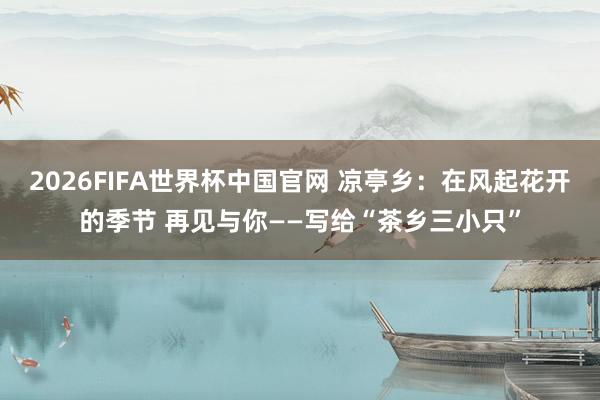 2026FIFA世界杯中国官网 凉亭乡：在风起花开的季节 再见与你——写给“茶乡三小只”
