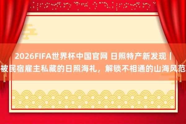 2026FIFA世界杯中国官网 日照特产新发现｜被民宿雇主私藏的日照海礼，解锁不相通的山海风范