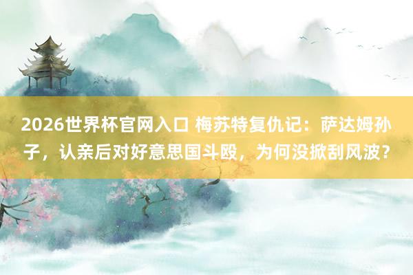 2026世界杯官网入口 梅苏特复仇记:萨达姆孙子,认亲后对好意思国斗殴,为何没掀刮风波?