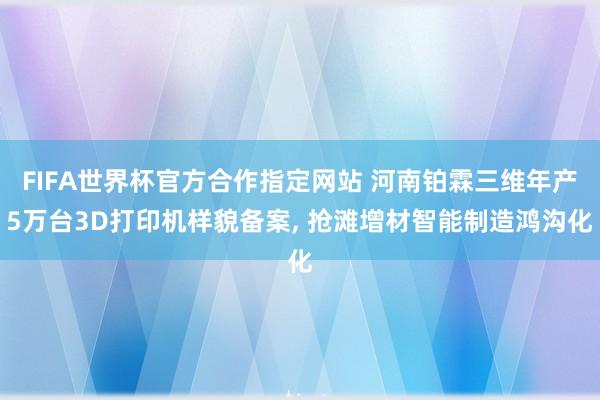 FIFA世界杯官方合作指定网站 河南铂霖三维年产5万台3D打印机样貌备案, 抢滩增材智能制造鸿沟化