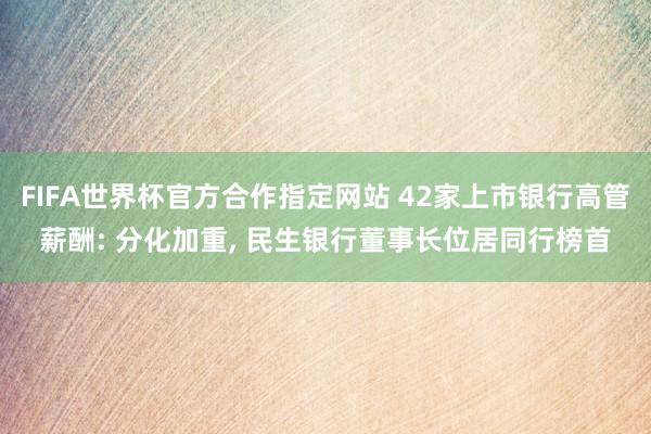 FIFA世界杯官方合作指定网站 42家上市银行高管薪酬: 分化加重, 民生银行董事长位居同行榜首