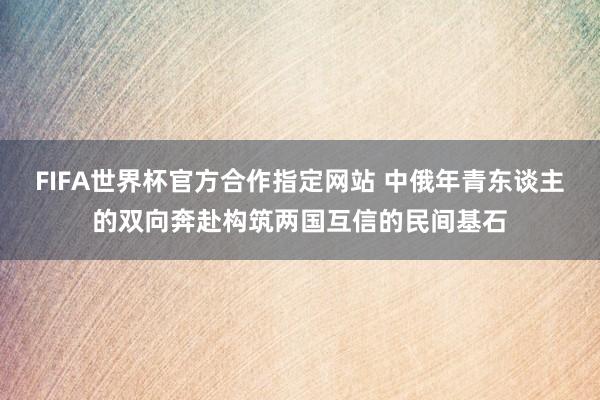FIFA世界杯官方合作指定网站 中俄年青东谈主的双向奔赴构筑两国互信的民间基石