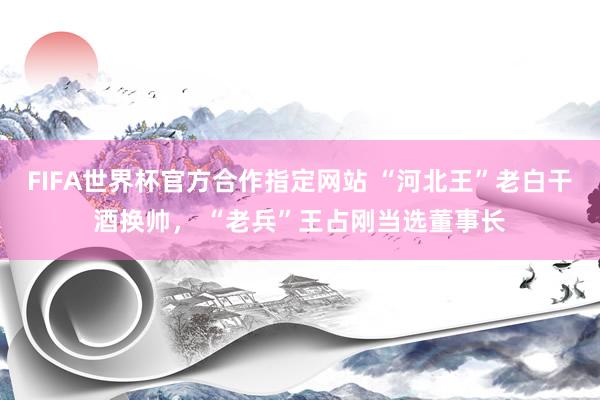 FIFA世界杯官方合作指定网站 “河北王”老白干酒换帅, “老兵”王占刚当选董事长