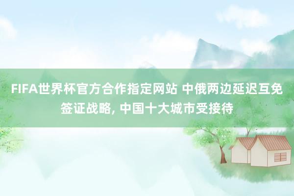 FIFA世界杯官方合作指定网站 中俄两边延迟互免签证战略， 中国十大城市受接待