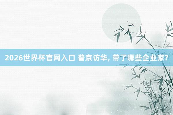2026世界杯官网入口 普京访华, 带了哪些企业家?