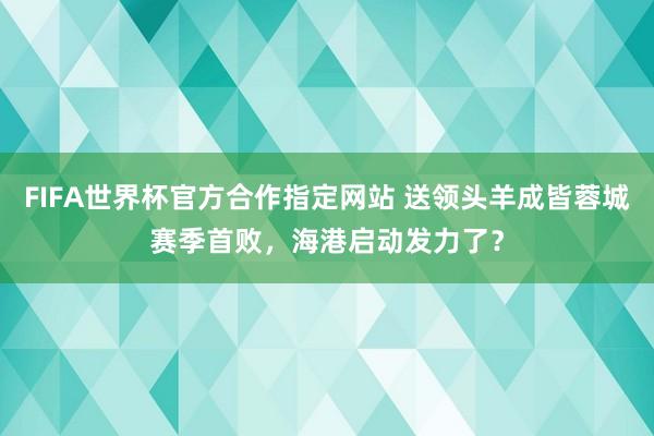 FIFA世界杯官方合作指定网站 送领头羊成皆蓉城赛季首败,海港启动发力了?