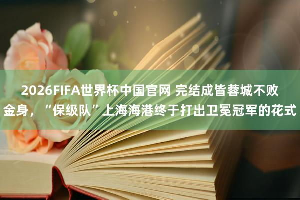 2026FIFA世界杯中国官网 完结成皆蓉城不败金身,“保级队”上海海港终于打出卫冕冠军的花式
