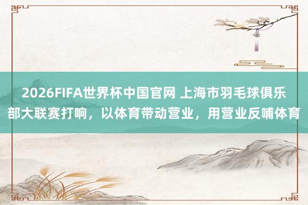 2026FIFA世界杯中国官网 上海市羽毛球俱乐部大联赛打响，以体育带动营业，用营业反哺体育