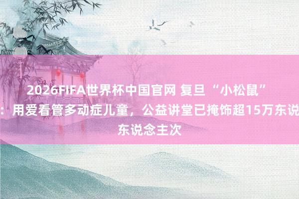 2026FIFA世界杯中国官网 复旦 “小松鼠” 两周年：用爱看管多动症儿童，公益讲堂已掩饰超15万东说念主次