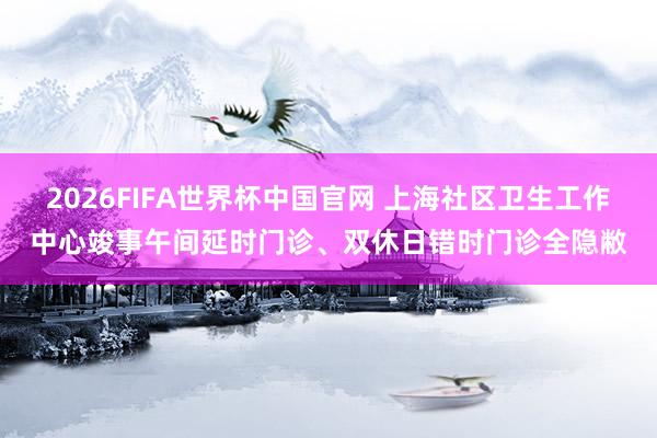 2026FIFA世界杯中国官网 上海社区卫生工作中心竣事午间延时门诊、双休日错时门诊全隐敝