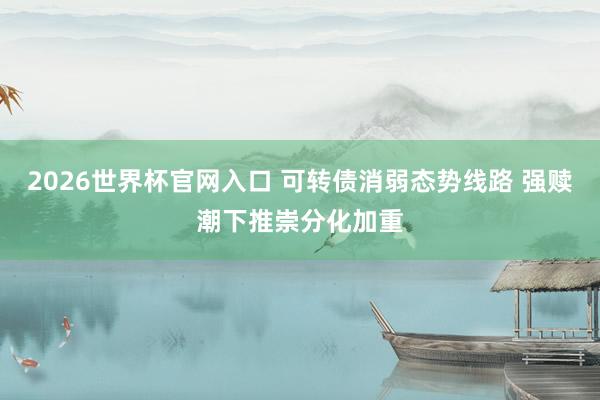 2026世界杯官网入口 可转债消弱态势线路 强赎潮下推崇分化加重