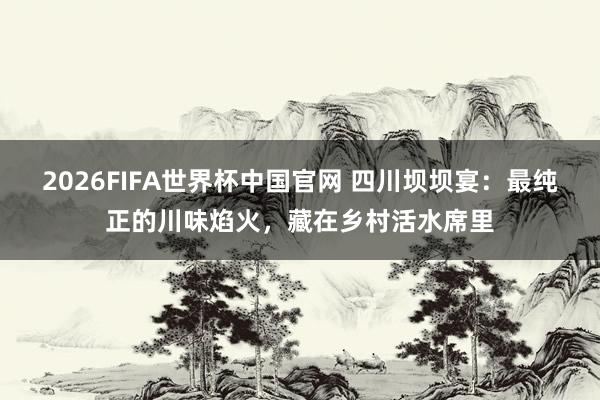 2026FIFA世界杯中国官网 四川坝坝宴:最纯正的川味焰火,藏在乡村活水席里