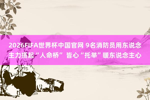 2026FIFA世界杯中国官网 9名消防员用东说念主力搭起“人命桥” 皆心“托举”暖东说念主心