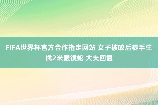 FIFA世界杯官方合作指定网站 女子被咬后徒手生擒2米眼镜蛇 大夫回复