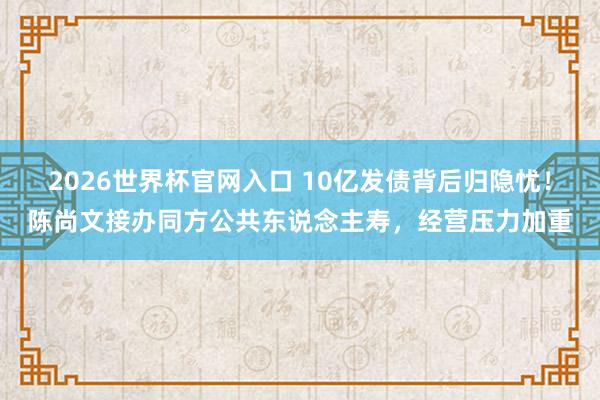 2026世界杯官网入口 10亿发债背后归隐忧！陈尚文接办同方公共东说念主寿，经营压力加重