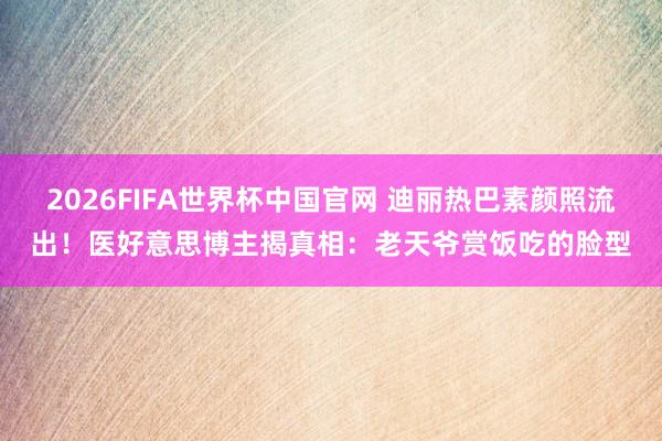 2026FIFA世界杯中国官网 迪丽热巴素颜照流出！医好意思博主揭真相：老天爷赏饭吃的脸型