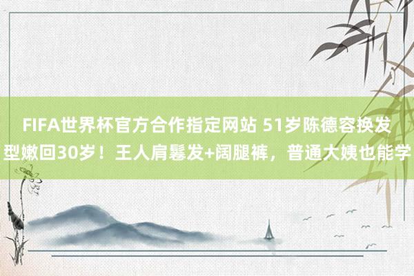 FIFA世界杯官方合作指定网站 51岁陈德容换发型嫩回30岁!王人肩鬈发+阔腿裤,普通大姨也能学