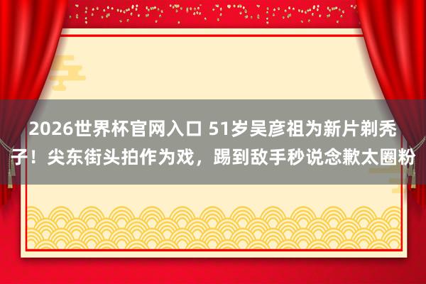 2026世界杯官网入口 51岁吴彦祖为新片剃秃子！尖东街头拍作为戏，踢到敌手秒说念歉太圈粉