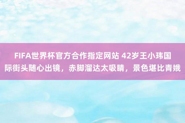 FIFA世界杯官方合作指定网站 42岁王小玮国际街头随心出镜,赤脚溜达太吸睛,景色堪比青娥