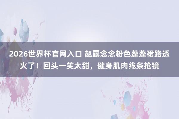 2026世界杯官网入口 赵露念念粉色蓬蓬裙路透火了!回头一笑太甜,健身肌肉线条抢镜