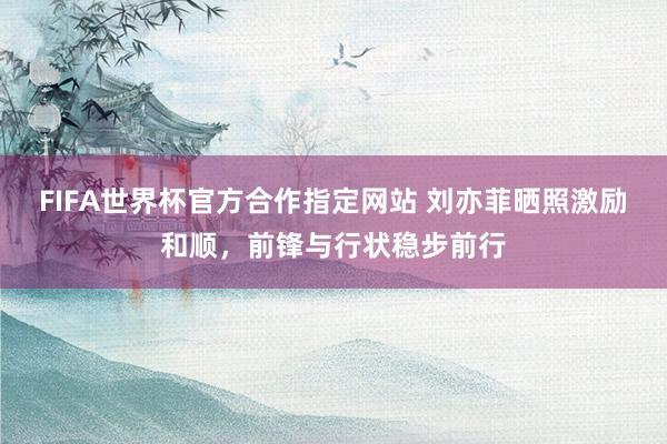 FIFA世界杯官方合作指定网站 刘亦菲晒照激励和顺,前锋与行状稳步前行