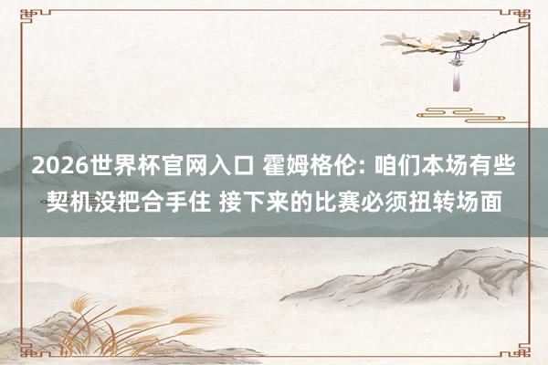 2026世界杯官网入口 霍姆格伦: 咱们本场有些契机没把合手住 接下来的比赛必须扭转场面