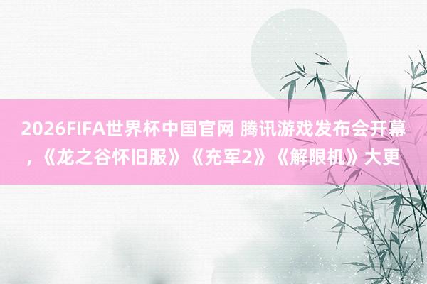 2026FIFA世界杯中国官网 腾讯游戏发布会开幕, 《龙之谷怀旧服》《充军2》《解限机》大更
