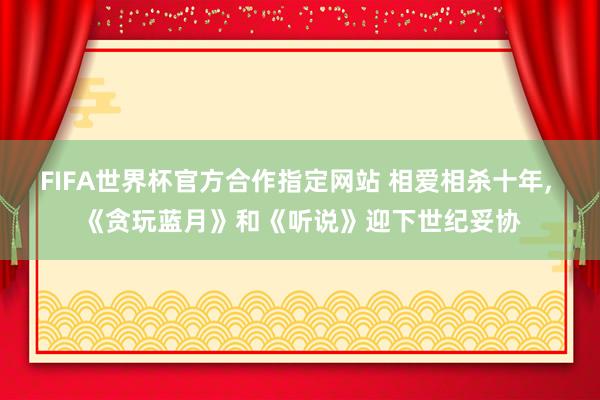 FIFA世界杯官方合作指定网站 相爱相杀十年, 《贪玩蓝月》和《听说》迎下世纪妥协