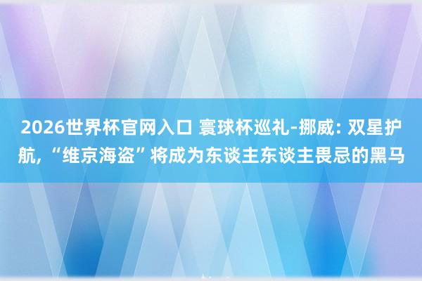 2026世界杯官网入口 寰球杯巡礼-挪威: 双星护航， “维京海盗”将成为东谈主东谈主畏忌的黑马
