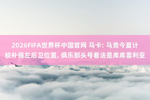 2026FIFA世界杯中国官网 马卡: 马竞今夏计较补强左后卫位置, 俱乐部头号看法是库库雷利亚