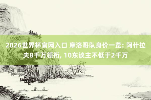2026世界杯官网入口 摩洛哥队身价一览: 阿什拉夫8千万领衔, 10东谈主不低于2千万