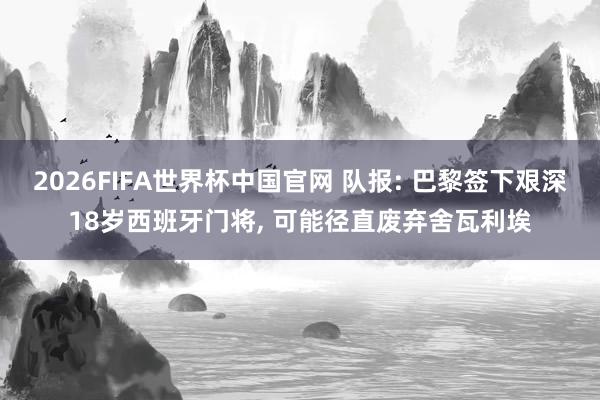2026FIFA世界杯中国官网 队报: 巴黎签下艰深18岁西班牙门将, 可能径直废弃舍瓦利埃