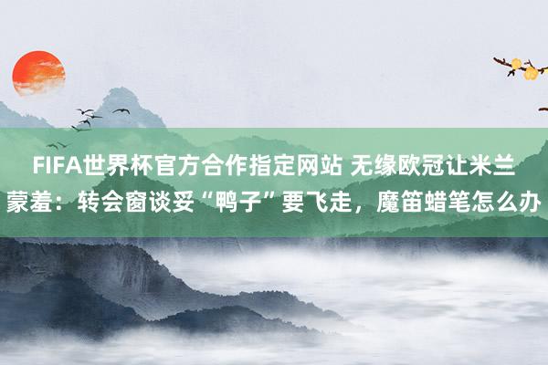 FIFA世界杯官方合作指定网站 无缘欧冠让米兰蒙羞：转会窗谈妥“鸭子”要飞走，魔笛蜡笔怎么办