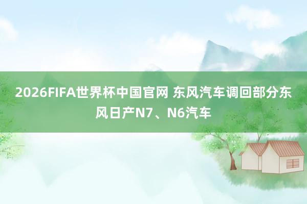2026FIFA世界杯中国官网 东风汽车调回部分东风日产N7、N6汽车