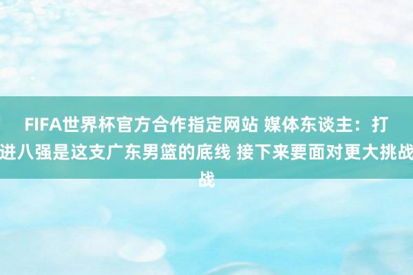 FIFA世界杯官方合作指定网站 媒体东谈主：打进八强是这支广东男篮的底线 接下来要面对更大挑战